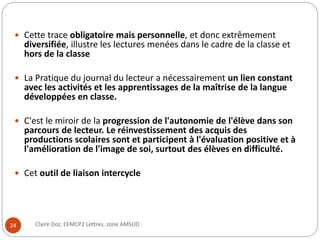  Cette trace obligatoire mais personnelle, et donc extrêmement 
diversifiée, illustre les lectures menées dans le cadre de la classe et 
hors de la classe 
 La Pratique du journal du lecteur a nécessairement un lien constant 
avec les activités et les apprentissages de la maîtrise de la langue 
développées en classe. 
 C'est le miroir de la progression de l'autonomie de l'élève dans son 
parcours de lecteur. Le réinvestissement des acquis des 
productions scolaires sont et participent à l'évaluation positive et à 
l'amélioration de l'image de soi, surtout des élèves en difficulté. 
 Cet outil de liaison intercycle 
24 Claire Doz, EEMCP2 Lettres, zone AMSUD 
 