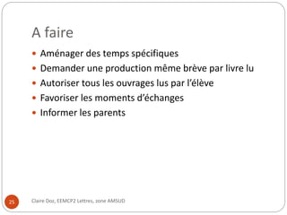 A faire 
 Aménager des temps spécifiques 
 Demander une production même brève par livre lu 
 Autoriser tous les ouvrages lus par l’élève 
 Favoriser les moments d’échanges 
 Informer les parents 
25 Claire Doz, EEMCP2 Lettres, zone AMSUD 
 