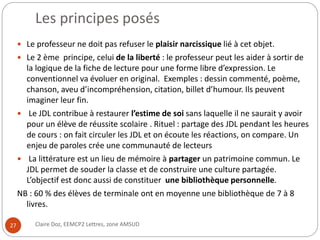 Les principes posés 
 Le professeur ne doit pas refuser le plaisir narcissique lié à cet objet. 
 Le 2 ème principe, celui de la liberté : le professeur peut les aider à sortir de 
la logique de la fiche de lecture pour une forme libre d’expression. Le 
conventionnel va évoluer en original. Exemples : dessin commenté, poème, 
chanson, aveu d’incompréhension, citation, billet d’humour. Ils peuvent 
imaginer leur fin. 
 Le JDL contribue à restaurer l’estime de soi sans laquelle il ne saurait y avoir 
pour un élève de réussite scolaire . Rituel : partage des JDL pendant les heures 
de cours : on fait circuler les JDL et on écoute les réactions, on compare. Un 
enjeu de paroles crée une communauté de lecteurs 
 La littérature est un lieu de mémoire à partager un patrimoine commun. Le 
JDL permet de souder la classe et de construire une culture partagée. 
L’objectif est donc aussi de constituer une bibliothèque personnelle. 
NB : 60 % des élèves de terminale ont en moyenne une bibliothèque de 7 à 8 
livres. 
27 Claire Doz, EEMCP2 Lettres, zone AMSUD 
 