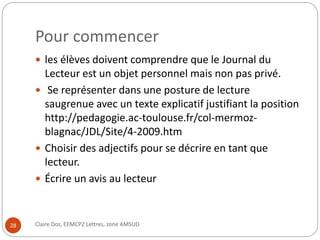 Pour commencer 
 les élèves doivent comprendre que le Journal du 
Lecteur est un objet personnel mais non pas privé. 
 Se représenter dans une posture de lecture 
saugrenue avec un texte explicatif justifiant la position 
http://pedagogie.ac-toulouse.fr/col-mermoz-blagnac/ 
JDL/Site/4-2009.htm 
 Choisir des adjectifs pour se décrire en tant que 
lecteur. 
 Écrire un avis au lecteur 
28 Claire Doz, EEMCP2 Lettres, zone AMSUD 
 