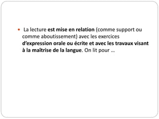  La lecture est mise en relation (comme support ou 
comme aboutissement) avec les exercices 
d’expression orale ou écrite et avec les travaux visant 
à la maîtrise de la langue. On lit pour … 
 