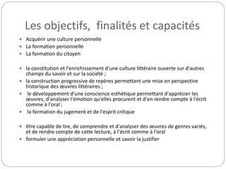 Les objectifs, finalités et capacités 
 Acquérir une culture personnelle 
 La formation personnelle 
 La formation du citoyen 
 la constitution et l'enrichissement d'une culture littéraire ouverte sur d'autres 
champs du savoir et sur la société ; 
 la construction progressive de repères permettant une mise en perspective 
historique des oeuvres littéraires ; 
 le développement d'une conscience esthétique permettant d'apprécier les 
oeuvres, d'analyser l'émotion qu'elles procurent et d'en rendre compte à l'écrit 
comme à l'oral ; 
 la formation du jugement et de l'esprit critique 
 être capable de lire, de comprendre et d'analyser des oeuvres de genres variés, 
et de rendre compte de cette lecture, à l'écrit comme à l'oral 
 formuler une appréciation personnelle et savoir la justifier 
 