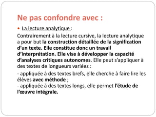 Ne pas confondre avec : 
 La lecture analytique : 
Contrairement à la lecture cursive, la lecture analytique 
a pour but la construction détaillée de la signification 
d’un texte. Elle constitue donc un travail 
d’interprétation. Elle vise à développer la capacité 
d’analyses critiques autonomes. Elle peut s’appliquer à 
des textes de longueurs variées : 
- appliquée à des textes brefs, elle cherche à faire lire les 
élèves avec méthode ; 
- appliquée à des textes longs, elle permet l’étude de 
l’oeuvre intégrale. 
 