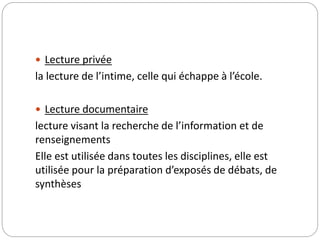  Lecture privée 
la lecture de l’intime, celle qui échappe à l’école. 
 Lecture documentaire 
lecture visant la recherche de l’information et de 
renseignements 
Elle est utilisée dans toutes les disciplines, elle est 
utilisée pour la préparation d’exposés de débats, de 
synthèses 
 