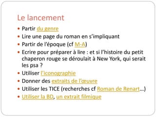 Le lancement 
 Partir du genre 
 Lire une page du roman en s’impliquant 
 Partir de l’époque (cf M-A) 
 Ecrire pour préparer à lire : et si l’histoire du petit 
chaperon rouge se déroulait à New York, qui serait 
les psa ? 
 Utiliser l’iconographie 
 Donner des extraits de l’oeuvre 
 Utiliser les TICE (recherches cf Roman de Renart…) 
 Utiliser la BD, un extrait filmique 
 