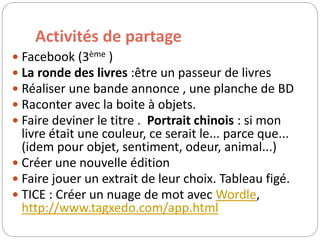 Activités de partage 
 Facebook (3ème ) 
 La ronde des livres :être un passeur de livres 
 Réaliser une bande annonce , une planche de BD 
 Raconter avec la boite à objets. 
 Faire deviner le titre . Portrait chinois : si mon 
livre était une couleur, ce serait le... parce que... 
(idem pour objet, sentiment, odeur, animal...) 
 Créer une nouvelle édition 
 Faire jouer un extrait de leur choix. Tableau figé. 
 TICE : Créer un nuage de mot avec Wordle, 
http://www.tagxedo.com/app.html 
 