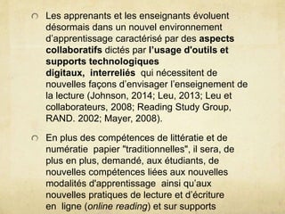Les apprenants et les enseignants évoluent 
désormais dans un nouvel environnement 
d’apprentissage caractérisé par des aspects 
collaboratifs dictés par l’usage d'outils et 
supports technologiques 
digitaux, interreliés qui nécessitent de 
nouvelles façons d’envisager l’enseignement de 
la lecture (Johnson, 2014; Leu, 2013; Leu et 
collaborateurs, 2008; Reading Study Group, 
RAND. 2002; Mayer, 2008). 
En plus des compétences de littératie et de 
numératie papier "traditionnelles", il sera, de 
plus en plus, demandé, aux étudiants, de 
nouvelles compétences liées aux nouvelles 
modalités d'apprentissage ainsi qu’aux 
nouvelles pratiques de lecture et d’écriture 
en ligne (online reading) et sur supports 
digitaux. 
 