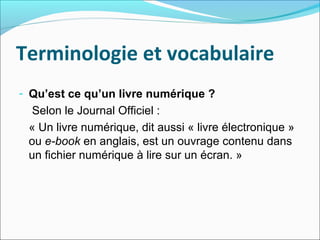Terminologie et vocabulaire
- Qu’est ce qu’un livre numérique ?
Selon le Journal Officiel :
« Un livre numérique, dit auss...