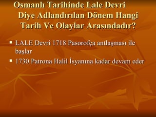 Osmanlı Tarihinde Lale Devri  Diye Adlandırılan Dönem Hangi Tarih Ve Olaylar Arasındadır? LALE Devri 1718 Pasorofça antlaşması ile başlar  1730 Patrona Halil İsyanına kadar devam eder 