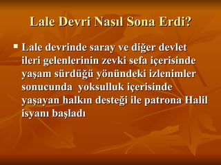 Lale Devri Nasıl Sona Erdi? Lale devrinde saray ve diğer devlet ileri gelenlerinin zevki sefa içerisinde yaşam sürdüğü yönündeki izlenimler  sonucunda  yoksulluk içerisinde yaşayan halkın desteği ile patrona Halil isyanı başladı   