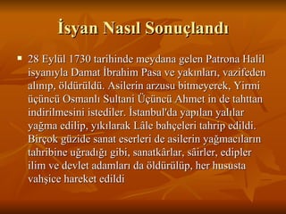 İsyan Nasıl Sonuçlandı 28 Eylül 1730 tarihinde meydana gelen Patrona Halil isyanıyla Damat İbrahim Pasa ve yakınları, vazifeden alınıp, öldürüldü. Asilerin arzusu bitmeyerek, Yirmi üçüncü Osmanlı Sultani Üçüncü Ahmet in de tahttan indirilmesini istediler. İstanbul'da yapılan yalılar yağma edilip, yıkılarak Lâle bahçeleri tahrip edildi. Birçok güzide sanat eserleri de asilerin yağmacıların tahribine uğradığı gibi, sanatkârlar, sâirler, edipler ilim ve devlet adamları da öldürülüp, her hususta vahşice hareket edildi  
