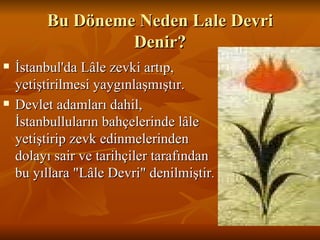 Bu Döneme Neden Lale Devri Denir? İstanbul'da Lâle zevki artıp, yetiştirilmesi yaygınlaşmıştır.  Devlet adamları dahil, İstanbulluların bahçelerinde lâle yetiştirip zevk edinmelerinden dolayı sair ve tarihçiler tarafından bu yıllara &quot;Lâle Devri&quot; denilmiştir . 