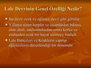 Lale Devrinin Genel Özelliği Nedir? Bu devir zevk ve eğlence devri gibi görülür  Yıllarca süren harpler ve isyanlardan bıkmış olan ahali, andlasmalardan sonra korku ve endişeden uzak bir hayat sürmeye başladı.  Lale Bahçeleri ve Köşklerin yapılıp eğlencelerin düzenlendiği bir dönemdir 