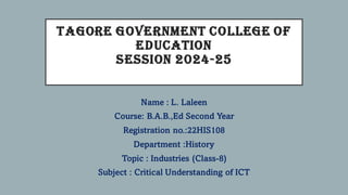 TAGORE GOVERNMENT COLLEGE OF
EDUCATION
SESSION 2024-25
Name : L. Laleen
Course: B.A.B.,Ed Second Year
Registration no.:22HIS108
Department :History
Topic : Industries (Class-8)
Subject : Critical Understanding of ICT
 