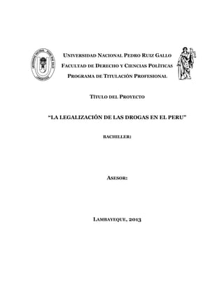 UNIVERSIDAD NACIONAL PEDRO RUIZ GALLO
FACULTAD DE DERECHO Y CIENCIAS POLÍTICAS
PROGRAMA DE TITULACIÓN PROFESIONAL
TÍTULO DEL PROYECTO
“LA LEGALIZACIÓN DE LAS DROGAS EN EL PERU”
BACHILLER:
ASESOR:
LAMBAYEQUE, 2013
1
 