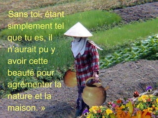 Sans toi, étant simplement tel que tu es, il n’aurait pu y avoir cette beauté pour agrémenter la nature et la maison. » 