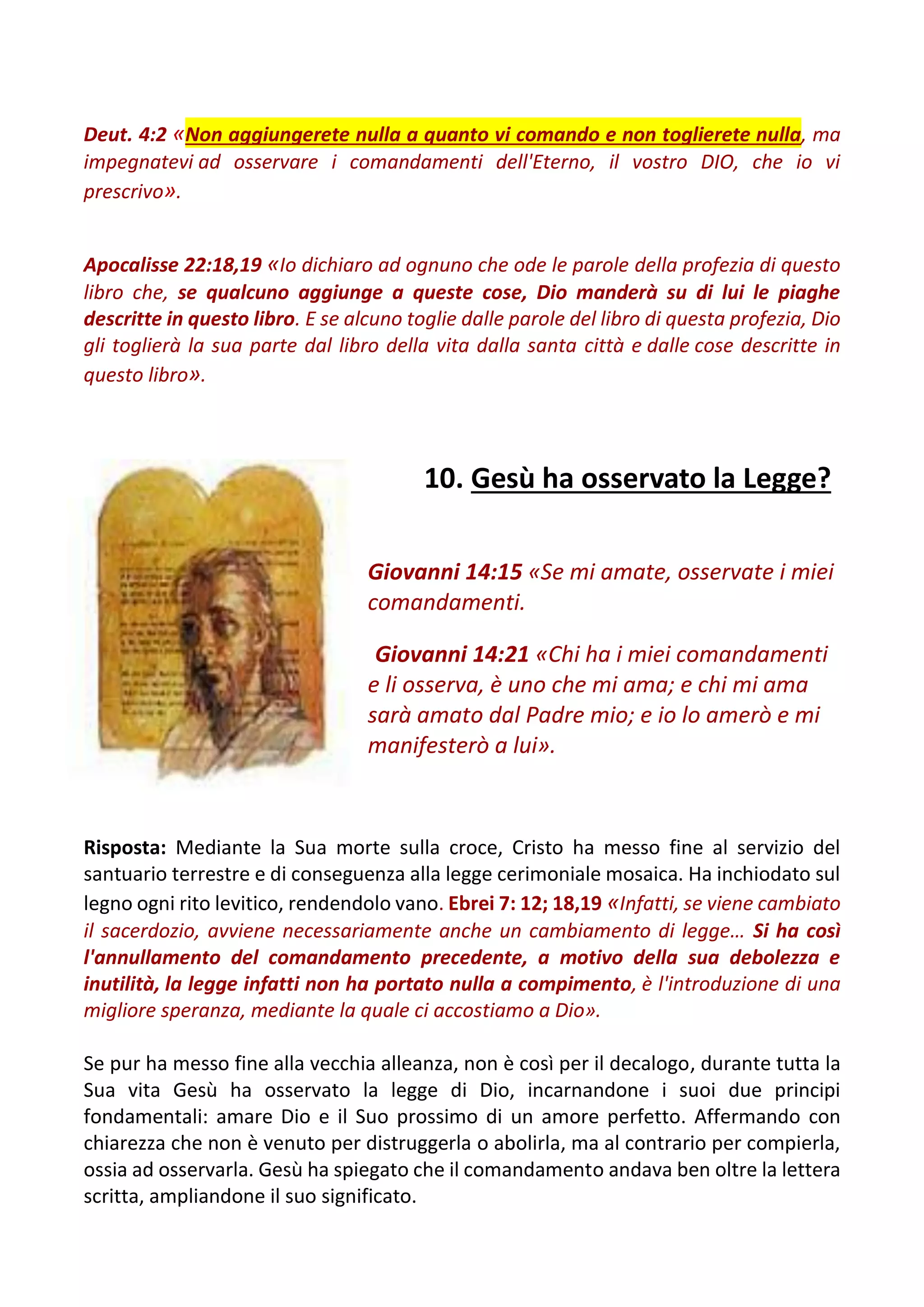 Deut. 4:2 «Non aggiungerete nulla a quanto vi comando e non toglierete nulla, ma
impegnatevi ad osservare i comandamenti dell'Eterno, il vostro DIO, che io vi
prescrivo».
Apocalisse 22:18,19 «Io dichiaro ad ognuno che ode le parole della profezia di questo
libro che, se qualcuno aggiunge a queste cose, Dio manderà su di lui le piaghe
descritte in questo libro. E se alcuno toglie dalle parole del libro di questa profezia, Dio
gli toglierà la sua parte dal libro della vita dalla santa città e dalle cose descritte in
questo libro».
10. Gesù ha osservato la Legge?
Giovanni 14:15 «Se mi amate, osservate i miei
comandamenti.
Giovanni 14:21 «Chi ha i miei comandamenti
e li osserva, è uno che mi ama; e chi mi ama
sarà amato dal Padre mio; e io lo amerò e mi
manifesterò a lui».
Risposta: Mediante la Sua morte sulla croce, Cristo ha messo fine al servizio del
santuario terrestre e di conseguenza alla legge cerimoniale mosaica. Ha inchiodato sul
legno ogni rito levitico, rendendolo vano. Ebrei 7: 12; 18,19 «Infatti, se viene cambiato
il sacerdozio, avviene necessariamente anche un cambiamento di legge… Si ha così
l'annullamento del comandamento precedente, a motivo della sua debolezza e
inutilità, la legge infatti non ha portato nulla a compimento, è l'introduzione di una
migliore speranza, mediante la quale ci accostiamo a Dio».
Se pur ha messo fine alla vecchia alleanza, non è così per il decalogo, durante tutta la
Sua vita Gesù ha osservato la legge di Dio, incarnandone i suoi due principi
fondamentali: amare Dio e il Suo prossimo di un amore perfetto. Affermando con
chiarezza che non è venuto per distruggerla o abolirla, ma al contrario per compierla,
ossia ad osservarla. Gesù ha spiegato che il comandamento andava ben oltre la lettera
scritta, ampliandone il suo significato.
 