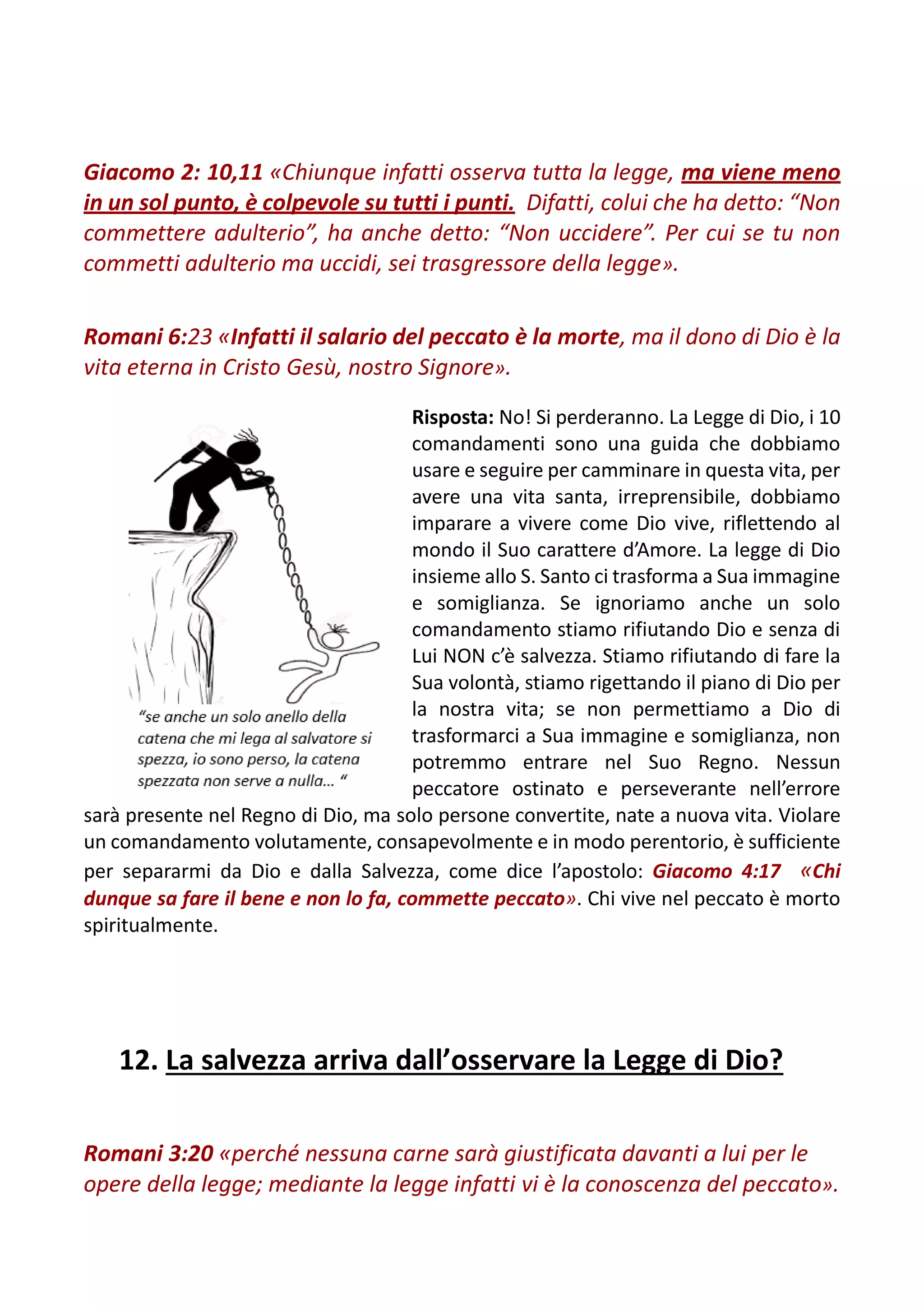 Giacomo 2: 10,11 «Chiunque infatti osserva tutta la legge, ma viene meno
in un sol punto, è colpevole su tutti i punti. Difatti, colui che ha detto: “Non
commettere adulterio”, ha anche detto: “Non uccidere”. Per cui se tu non
commetti adulterio ma uccidi, sei trasgressore della legge».
Romani 6:23 «Infatti il salario del peccato è la morte, ma il dono di Dio è la
vita eterna in Cristo Gesù, nostro Signore».
Risposta: No! Si perderanno. La Legge di Dio, i 10
comandamenti sono una guida che dobbiamo
usare e seguire per camminare in questa vita, per
avere una vita santa, irreprensibile, dobbiamo
imparare a vivere come Dio vive, riflettendo al
mondo il Suo carattere d’Amore. La legge di Dio
insieme allo S. Santo ci trasforma a Sua immagine
e somiglianza. Se ignoriamo anche un solo
comandamento stiamo rifiutando Dio e senza di
Lui NON c’è salvezza. Stiamo rifiutando di fare la
Sua volontà, stiamo rigettando il piano di Dio per
la nostra vita; se non permettiamo a Dio di
trasformarci a Sua immagine e somiglianza, non
potremmo entrare nel Suo Regno. Nessun
peccatore ostinato e perseverante nell’errore
sarà presente nel Regno di Dio, ma solo persone convertite, nate a nuova vita. Violare
un comandamento volutamente, consapevolmente e in modo perentorio, è sufficiente
per separarmi da Dio e dalla Salvezza, come dice l’apostolo: Giacomo 4:17 «Chi
dunque sa fare il bene e non lo fa, commette peccato». Chi vive nel peccato è morto
spiritualmente.
12. La salvezza arriva dall’osservare la Legge di Dio?
Romani 3:20 «perché nessuna carne sarà giustificata davanti a lui per le
opere della legge; mediante la legge infatti vi è la conoscenza del peccato».
 