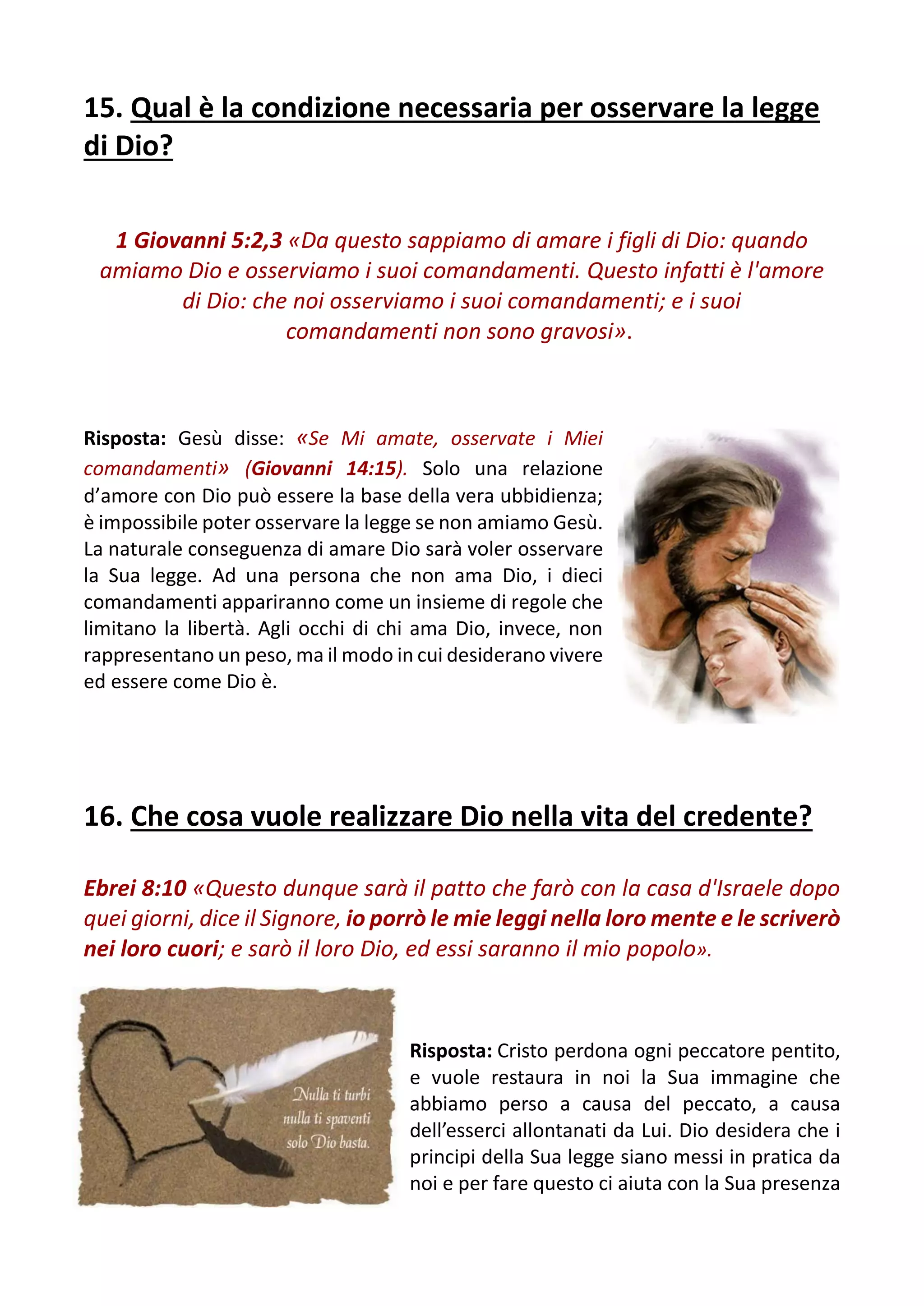 15. Qual è la condizione necessaria per osservare la legge
di Dio?
1 Giovanni 5:2,3 «Da questo sappiamo di amare i figli di Dio: quando
amiamo Dio e osserviamo i suoi comandamenti. Questo infatti è l'amore
di Dio: che noi osserviamo i suoi comandamenti; e i suoi
comandamenti non sono gravosi».
Risposta: Gesù disse: «Se Mi amate, osservate i Miei
comandamenti» (Giovanni 14:15). Solo una relazione
d’amore con Dio può essere la base della vera ubbidienza;
è impossibile poter osservare la legge se non amiamo Gesù.
La naturale conseguenza di amare Dio sarà voler osservare
la Sua legge. Ad una persona che non ama Dio, i dieci
comandamenti appariranno come un insieme di regole che
limitano la libertà. Agli occhi di chi ama Dio, invece, non
rappresentano un peso, ma il modo in cui desiderano vivere
ed essere come Dio è.
16. Che cosa vuole realizzare Dio nella vita del credente?
Ebrei 8:10 «Questo dunque sarà il patto che farò con la casa d'Israele dopo
quei giorni, dice il Signore, io porrò le mie leggi nella loro mente e le scriverò
nei loro cuori; e sarò il loro Dio, ed essi saranno il mio popolo».
Risposta: Cristo perdona ogni peccatore pentito,
e vuole restaura in noi la Sua immagine che
abbiamo perso a causa del peccato, a causa
dell’esserci allontanati da Lui. Dio desidera che i
principi della Sua legge siano messi in pratica da
noi e per fare questo ci aiuta con la Sua presenza
 