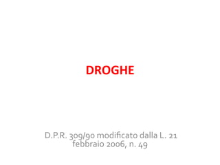 DROGHE	
  

	
  D.P.R.	
  309/90	
  modiﬁcato	
  dalla	
  L.	
  21	
  
febbraio	
  2006,	
  n.	
  49	
  
	
  

 