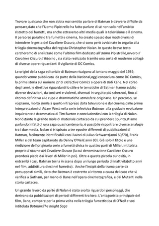 Trovare qualcuno che non abbia mai sentito parlare di Batman è davvero difficile da
pensare,dato che l'Uomo Pipistrello ha fatto parlare di sé non solo nell'ambito
ristretto dei fumetti, ma anche attraverso altri media quali la televisione e il cinema.
Il percorso parallelo tra fumetti e cinema, ha creato spesso due modi diversi di
intendere le gesta del Cavaliere Oscuro, che si sono però avvicinate in seguito alla
trilogia cinematografica del regista Christopher Nolan. In questo breve testo
cercheremo di analizzare come l'ultimo film dedicato all'Uomo Pipistrello,ovvero Il
Cavaliere Oscuro Il Ritorno , sia stato realizzato tramite una sorta di moderno collagè
di diverse opere riguardanti il vigilante di DC Comics.

Le origini della saga editoriale di Batman risalgono al lontano maggio del 1939,
quando venne pubblicata da parte della National,oggi conosciuta come DC Comics,
la prima storia sul numero 27 di Detective Comics a opera di Bob Kane. Nel corso
degli anni, le direttive riguardanti lo stile e le tematiche di Batman hanno subito
diverse deviazioni, da toni seri e violenti, divenuti in seguito più scherzosi, fino al
ritorno definitivo alle cupe e drammatiche atmosfere originarie. Un percorso, se
vogliamo, molto simile a quello intrapreso dalla televisione e dal cinema,dalle prime
interpretazioni di Adam West nella serie televisiva Batman alla graduale evoluzione
inquietante e drammatica di Tim Burton e concludendosi con la trilogia di Nolan.
Nonostante la grande mole di materiale cartaceo da cui prendere spunto,stiamo
parlando infatti di una saga quasi centenaria, è possibile riscontrare diverse analogie
tra i due media. Nolan si è ispirato a tre epoche differenti di pubblicazioni di
Batman, facilmente identificabili con i lavori di Julius Schwartz(anni 60/70), Frank
Miller e dal team capitanato da Denny O'Neil( anni 80). Già solo il titolo è una
riedizione dell'originaria serie a fumetti divisa in quattro parti di Miller, intitolata
proprio Il ritorno del Cavaliere Oscuro (la cui denominazione Cavaliere Oscuro
prenderà piede dai lavori di Miller in poi). Oltre a questa piccola curiosità, in
entrambi i casi, Batman torna in scena dopo un lungo periodo di inattività(otto anni
nel film, addirittura dieci nel fumetto). Anche l'incipit della trama parte da
presupposti simili, dato che Batman è costretto al ritorno a causa del caos che si
verifica a Gotham, per mano di Bane nell'opera cinematografica, e dai Mutanti nella
storia cartacea.

Un grande lavoro da parte di Nolan è stato svolto riguardo i personaggi, che
derivano da pubblicazioni di periodi differenti tra loro. L'antagonista principale del
film, Bane, compare per la prima volta nella trilogia fumettistica di O'Neil e soci
intitolata Batman:The Knight Saga
 