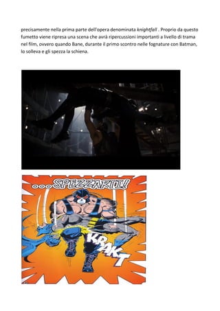 precisamente nella prima parte dell'opera denominata knightfall . Proprio da questo
fumetto viene ripresa una scena che avrà ripercussioni importanti a livello di trama
nel film, ovvero quando Bane, durante il primo scontro nelle fognature con Batman,
lo solleva e gli spezza la schiena.
 