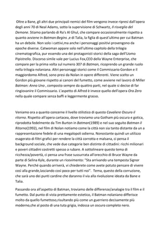 Oltre a Bane, gli altri due principali nemici del film vengono invece ripresi dall'opera
degli anni 70 di Neal Adams, sotto la supervisione di Schwartz, Il risveglio del
Demone. Stiamo parlando di Ra's Al Ghul, che compare occasionalmente rispetto a
quanto avviene in Batman:Begins ,e di Talia, la figlia di quest'ultimo per cui Batman
ha un debole. Non solo i cattivi,ma anche i personaggi positivi provengono da
epoche diverse. Catwoman appare solo nell'ultimo capitolo della trilogia
cinematografica, pur essendo una dei protagonisti storici della saga dell'Uomo
Pipistrello. Discorso simile vale per Lucius Fox,CEO della Wayne Enterprise, che
compare per la prima volta sul numero 307 di Batman, ricoprendo un grande ruolo
nella trilogia nolaniana. Altri personaggi storici come il Commissario Gordon e il
maggiordomo Alfred, sono presi da Nolan in opere differenti. Viene scelto un
Gordon più giovane rispetto ai canoni del fumetto, come avviene nel lavoro di Miller
Batman: Anno Uno , composto sempre da quattro parti, nel quale si decise di far
ringiovanire il Commissario. L'aspetto di Alfred è invece quello dell'opera Ora Zero
nella quale compare senza baffi e leggermente grasso.



Veniamo ora a quanto concerne il livello stilistico di questo Cavaliere Oscuro il
ritorno. Rispetto all'opera cartacea, dove troviamo una Gotham più oscura e gotica,
riprodotta fedelmente da Tim Burton in Batman(1989) e nel suo seguito Batman il
Ritorno(1992), nel film di Nolan notiamo come la città non sia tanto distante da un a
rappresentazione fedele di una megalopoli odierna. Nonostante quindi un utilizzo
esagerato di filtri grafici per rendere la città corrotta e malsana, ci pensa il
background sociale, che vede due categorie ben distinte di cittadini: ricchi milionari
e poveri cittadini costretti spesso a rubare. A sottolineare questo tema di
ricchezza/povertà, ci pensa una frase sussurrata all'orecchio di Bruce Wayne da
parte di Selina Kyle, durante un ricevimento: "Sta arrivando una tempesta Signor
Wayne. Perché quando arriverà, vi chiederete come avete potuto pensare di vivere
così alla grande,lasciando così poco per tutti noi". Tema, questo della corruzione,
che sarà uno dei punti cardine che daranno il via alla rivoluzione ideata da Bane e
Talia.

Passando ora all'aspetto di Batman, troviamo delle differenze/analogie tra il film e il
fumetto. Dal punto di vista prettamente estetico, il Batman nolaniano differisce
molto da quello fumettoso,risultando più come un guerriero decisamente più
moderno,che al posto di una tuta grigia, indossa un oscuro completo nero.
 