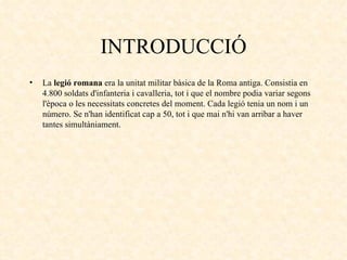 INTRODUCCIÓ La  legió romana  era la unitat militar bàsica de la Roma antiga. Consistia en 4.800 soldats d'infanteria i cavalleria, tot i que el nombre podia variar segons l'època o les necessitats concretes del moment. Cada legió tenia un nom i un número. Se n'han identificat cap a 50, tot i que mai n'hi van arribar a haver tantes simultàniament. 