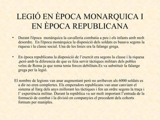 LEGIÓ EN ÈPOCA MONARQUICA I EN ÈPOCA REPUBLICANA Durant l'època  monàrquica la cavalleria combatia a peu i els infants amb molt desordre.  En l'època monàrquica la disposició dels soldats es basava segons la riquesa i la classe social. Una de les linies era la falange grega. En època republicana la disposició de l’exercit era segons la classe i la riquesa ,però amb la diferencia de que es feia servir tàctiques militars dels pobles veïns de Roma ja que roma tenia forces debilitats.Es va substituir la falange grega per la legió.  El nombre de legions van anar augmentant però no arribaven als 6000 soldats es a dir no eren complertes. Els emperadors republicans van anar canviant el sistema al llarg dels anys millorant les tàctiques i fen un ordre segons la traça i l’ experiència militar. Durant la república va ser molt important l’entrada de la formació de combat i la divisió en companyies el precedent dels cohorts formats per maniples. 