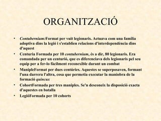 ORGANITZACIÓ Contubernium : Format per vuit legionaris. Actuava com una família adoptiva dins la legió i s'establien relacions d'interdependència dins d'aquest Centuria   Formada per 10  contubernium , és a dir, 80 legionaris. Era comandada per un centurió, que es diferenciava dels legionaris pel seu equip per a fer-lo fàcilment reconexible durant un combat ManipleFormat per dues centúries. Aquestes se superposaven, formant l'una darrera l'altra, cosa que permetia executar la maniobra de la formació  quincux CohortFormada per tres maniples. Se'n desconeix la disposició exacta d'aquestes en batalla LegióFormada per 10 cohorts 