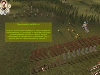 Organización del ejército Después de cambiar el modelo de la falange griega que mantenía desde sus principios, la legión se transformó en la unidad base del ejército romano, aunque originalmente la palabra legión se aplicaba a todo el ejercito; esto fue cambiando hasta el siglo I a.C.  