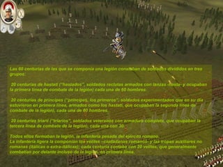 Las 60 centurias de las que se componía una legión constaban de soldados divididos en tres grupos: 20 centurias de hastati (“hastados”, soldados reclutas armados con lanzas -hasta- y ocupaban la primera línea de combate de la legión) cada una de 60 hombres. 20 centurias de principes (“príncipes, los primeros”, soldados experimentados que en su día estuvieron en primera línea, armados como los hastati, que ocupaban la segunda línea de combate de la legión), cada una de 60 hombres. 20 centurias triarii (“triarios”, soldados veteranos con armadura completa, que ocupaban la tercera línea de combate de la legión), cada una con 30. Todos ellos formaban la legión, la infantería pesada del ejército romano. La infantería ligera la componían los velites –ciudadanos romanos- y las tropas auxiliares no romanas (itálicas o extra-itálicas); cada centuria contaba con 20 velites, que generalmente combatían por delante incluso de la legión, en primera línea.   