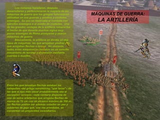 MÁQUINAS DE GUERRA:  LA ARTILLERÍA Los romanos heredaron, después desarrollaron y perfeccionaron la mayoría de las máquinas de guerra que los griegos helenísticos utilizaban en sus guerras y asedios a ciudades enemigas.  Su uso se reservaba al combate con ejércitos enemigos o al asedio de ciudades.  Una de las grandes ventajas de la artillería romana fue el hecho de que durante muchos siglos muy pocos enemigos de Roma poseyeron y usaron máquinas de guerra. Básicamente, la artillería se dividía en dos tipos de máquinas: las que arrojaban piedras y la que arrojaban flechas o lanzas.  No obstante, todas estas máquinas se basaban en un sencillo mecanismo de tensión y distensión mediante cuerdas o muelles. Entre los que lanzaban flechas estaban las catapultas -del griego καταπάλτης "que lanza"-, de las que el tipo más usual probablemente sea el escorpión -scorpio-; cada centuria disponía de uno de estos artefactos que arrojaba flechas de menos de 70 cm con un alcance máximo de 350 m; las flechas podían ser además untadas en pez y cubiertas de paja que, una vez prendidas, se convertían en proyectiles incendiarios. 
