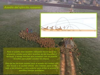 Asedio del ejército romano:  Para el asedio eran también utilizados torres para los arqueros, arietes para abrir brechas en las murallas o terrazas, y torres móviles que contaban con un puente levadizo para poder escalar los muros.  Otra de las tácticas usadas para el asedio era rodear con dos muros a la ciudad sitiada: uno interior, para evitar salir a los sitiados, y otro exterior para evitar el acceso a posibles fuerzas auxiliares. 