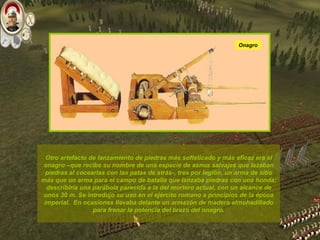 Otro artefacto de lanzamiento de piedras más sofisticado y más eficaz era el onagro –que recibe su nombre de una especie de asnos salvajes que lazaban piedras al cocearlas con las patas de atrás-, tres por legión, un arma de sitio más que un arma para el campo de batalla que lanzaba piedras con una honda; describiría una parábola parecida a la del mortero actual, con un alcance de unos 30 m. Se introdujo su uso en el ejército romano a principios de la época imperial.  En ocasiones llevaba delante un armazón de madera almohadillado para frenar la potencia del brazo del onagro. Onagro 