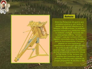 Entre las máquinas de guerra que arrojaban piedras y, por tanto, sí tenían una función efectiva en el ataque a fortificaciones, la artillería romana contaba con artefactos como la ballesta –ballista, derivada del verbo griego βάλλω, "arrojar, lanzar"-, una por cohorte (10 por legión); necesitaba unos 10 hombres para su funcionamiento y lanzaba piedras en una trayectoria relativamente horizontal (proyectiles de entre medio kilo y 800 g que podrían llegar a unos 180 m; también se han encontrado proyectiles desde 6,4 kg hasta 7,5 kg, aunque hay autores que comentan que las grandes ballestas eran capaces de arrojar proyectiles de 20 kilos a 400 metros). Ballesta 