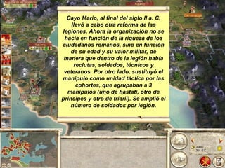 Cayo Mario, al final del siglo II a. C. llevó a cabo otra reforma de las legiones. Ahora la organización no se hacía en función de la riqueza de los ciudadanos romanos, sino en función de su edad y su valor militar, de manera que dentro de la legión había reclutas, soldados, técnicos y veteranos. Por otro lado, sustituyó el manípulo como unidad táctica por las cohortes, que agrupaban a 3 manípulos (uno de hastati, otro de principes y otro de triarii). Se amplió   el número de soldados por legión.   