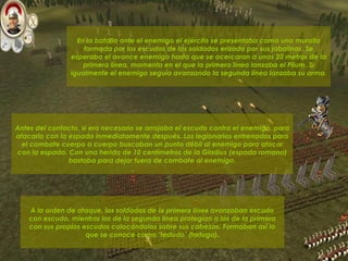 En la batalla ante el enemigo el ejército se presentaba como una muralla formada por los escudos de los soldados erizada por sus jabalinas. Se esperaba el avance enemigo hasta que se acercaran a unos 20 metros de la primera línea, momento en el que la primera línea lanzaba el Pilum. Si igualmente el enemigo seguía avanzando la segunda línea lanzaba su arma.  A la orden de ataque, los soldados de  la primera línea   avanzaban escudo con escudo, mientras los de la segunda línea protegían a los de la primera con sus propios escudos colocándolos sobre sus cabezas. Formaban así lo que se conoce como ‘testudo’ (tortuga). Antes del contacto, si era necesario se arrojaba el escudo contra el enemigo, para atacarlo con la espada inmediatamente después. Los legionarios entrenados para el combate cuerpo a cuerpo buscaban un punto débil al enemigo para atacar con la espada. Con una herida de 10 centímetros de la Gladius (espada romana) bastaba para dejar fuera de combate al enemigo. 