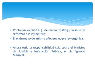 Por lo que expidió el 31 de marzo de 1869 una serie de
reformas a la ley de 1867.
El 15 de mayo del mismo año, una nueva ley orgánica.
Ahora toda la responsabilidad caía sobre el Ministro
de Justicia e Instrucción Pública, el Lic. Ignacio
Mariscal.

 