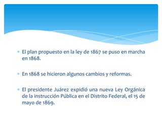 El plan propuesto en la ley de 1867 se puso en marcha
en 1868.
En 1868 se hicieron algunos cambios y reformas.
El presidente Juárez expidió una nueva Ley Orgánica
de la instrucción Pública en el Distrito Federal, el 15 de
mayo de 1869.

 