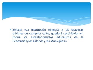 Señala: «La instrucción religiosa y las practicas
oficiales de cualquier culto, quedarán prohibidas en
todos los establecimientos educativos de la
Federación, los Estados y los Municipios.»

 