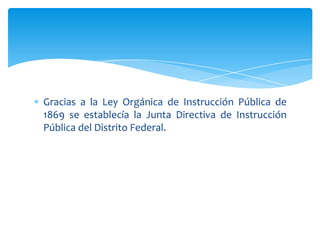 Gracias a la Ley Orgánica de Instrucción Pública de
1869 se establecía la Junta Directiva de Instrucción
Pública del Distrito Federal.

 