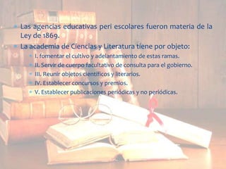 Las agencias educativas peri escolares fueron materia de la
Ley de 1869.
La academia de Ciencias y Literatura tiene por objeto:
I. fomentar el cultivo y adelantamiento de estas ramas.
II. Servir de cuerpo facultativo de consulta para el gobierno.
III. Reunir objetos científicos y literarios.
IV. Establecer concursos y premios.
V. Establecer publicaciones periódicas y no periódicas.

 
