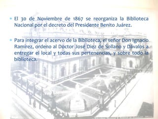 El 30 de Noviembre de 1867 se reorganiza la Biblioteca
Nacional por el decreto del Presidente Benito Juárez.

Para integrar el acervo de la Biblioteca, el señor Don Ignacio
Ramírez, ordeno al Doctor José Diez de Sollano y Dávalos a
entregar el local y todas sus pertenencias, y sobre todo la
biblioteca.

 