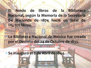 El fondo de libros de la Biblioteca
Nacional, según la Memoria de la Secretaria
De Hacienda de 1874 hacía un total de
115, 971 libros.
La Biblioteca Nacional de México fue creada
por el Decreto del 24 de Octubre de 1833.
Se inauguró el 2 de Abril de 1844.

 