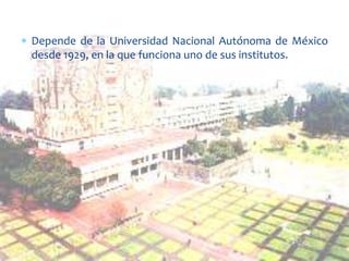 Depende de la Universidad Nacional Autónoma de México
desde 1929, en la que funciona uno de sus institutos.

 