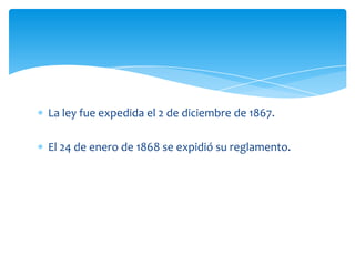 La ley fue expedida el 2 de diciembre de 1867.
El 24 de enero de 1868 se expidió su reglamento.

 