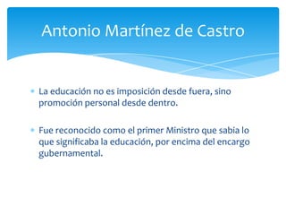 Antonio Martínez de Castro

La educación no es imposición desde fuera, sino
promoción personal desde dentro.
Fue reconocido como el primer Ministro que sabia lo
que significaba la educación, por encima del encargo
gubernamental.

 