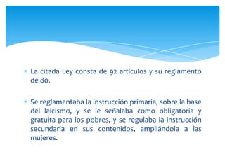 La citada Ley consta de 92 artículos y su reglamento
de 80.
Se reglamentaba la instrucción primaria, sobre la base
del laicismo, y se le señalaba como obligatoria y
gratuita para los pobres, y se regulaba la instrucción
secundaria en sus contenidos, ampliándola a las
mujeres.

 