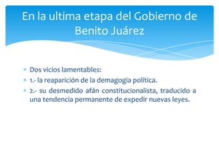 En la ultima etapa del Gobierno de
Benito Juárez
Dos vicios lamentables:
1.- la reaparición de la demagogia política.
2.- su desmedido afán constitucionalista, traducido a
una tendencia permanente de expedir nuevas leyes.

 